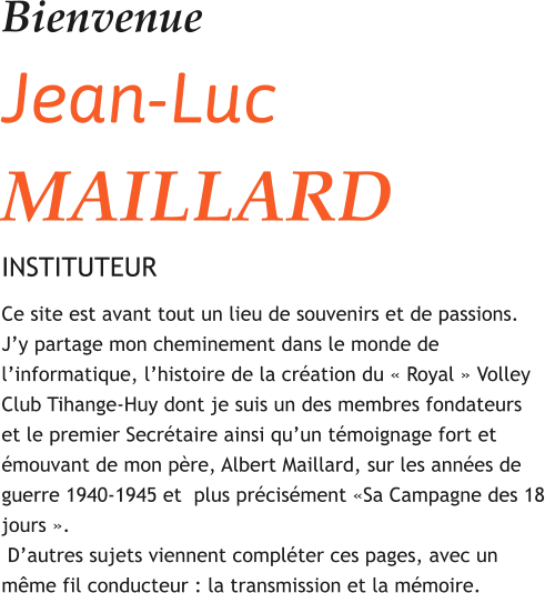 Bienvenue Jean-Luc MAILLARD INSTITUTEUR Ce site est avant tout un lieu de souvenirs et de passions.  J’y partage mon cheminement dans le monde de l’informatique, l’histoire de la création du « Royal » Volley Club Tihange-Huy dont je suis un des membres fondateurs et le premier Secrétaire ainsi qu’un témoignage fort et émouvant de mon père, Albert Maillard, sur les années de guerre 1940-1945 et  plus précisément «Sa Campagne des 18 jours ».  D’autres sujets viennent compléter ces pages, avec un même fil conducteur : la transmission et la mémoire.